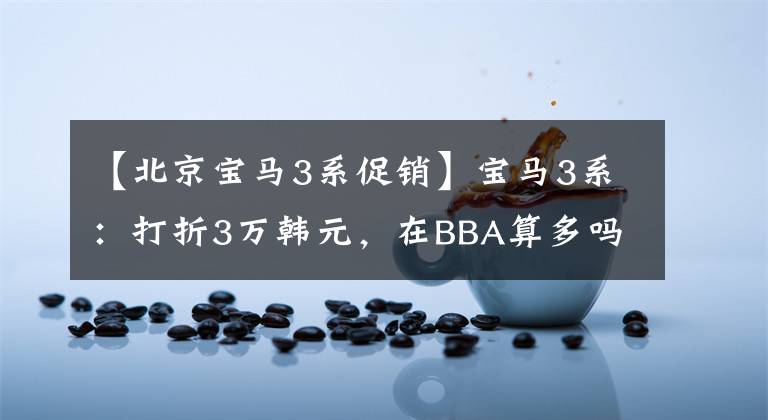 【北京宝马3系促销】宝马3系：打折3万韩元，在BBA算多吗？