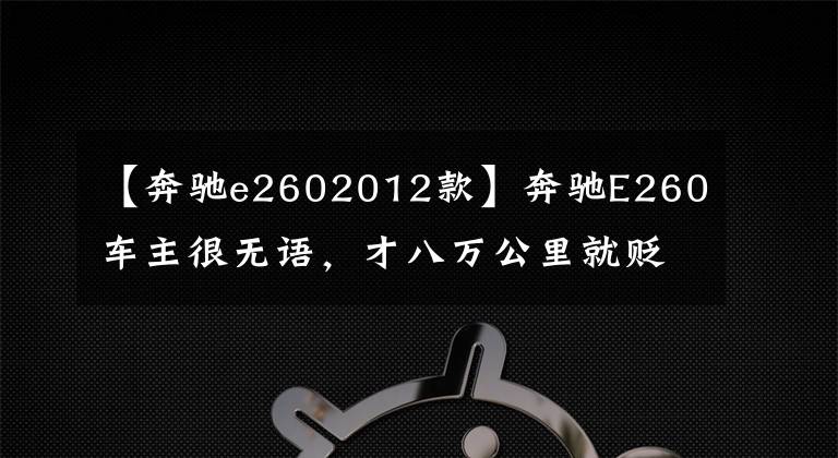 【奔驰e2602012款】奔驰E260车主很无语，才八万公里就贬值35万，网友：假E级