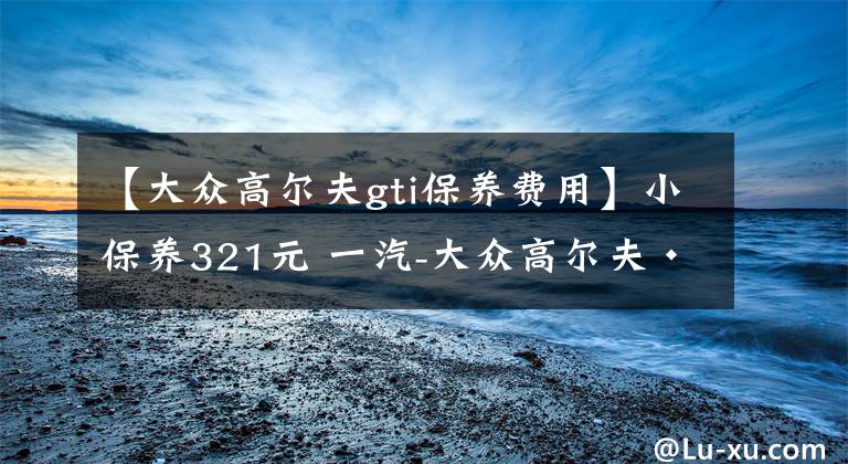 【大众高尔夫gti保养费用】小保养321元 一汽-大众高尔夫·嘉旅保养详解