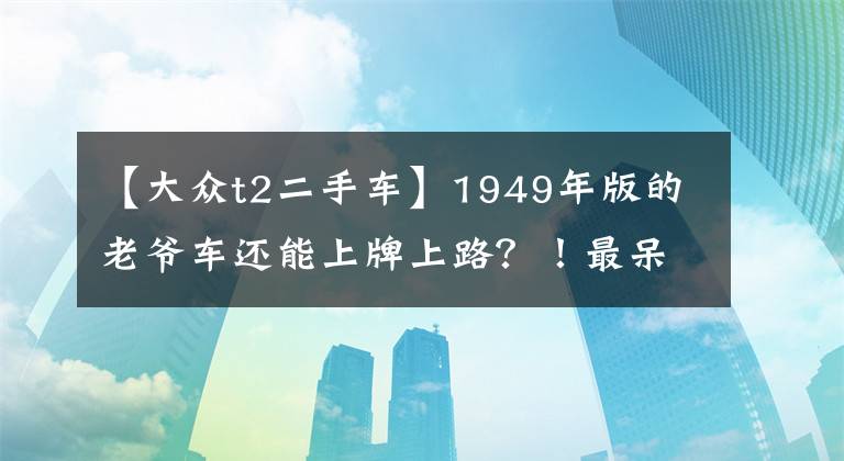 【大众t2二手车】1949年版的老爷车还能上牌上路？！最呆萌大众汽车T2限量版