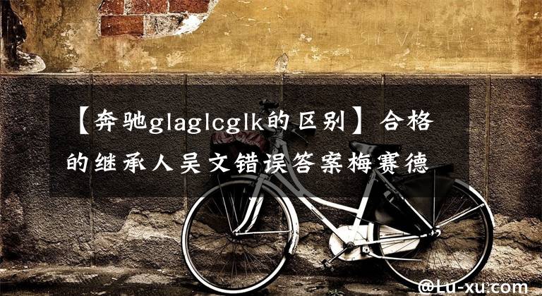 【奔驰glaglcglk的区别】合格的继承人吴文错误答案梅赛德斯-奔驰GLE