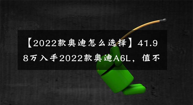 【2022款奥迪怎么选择】41.98万入手2022款奥迪A6L，值不值？