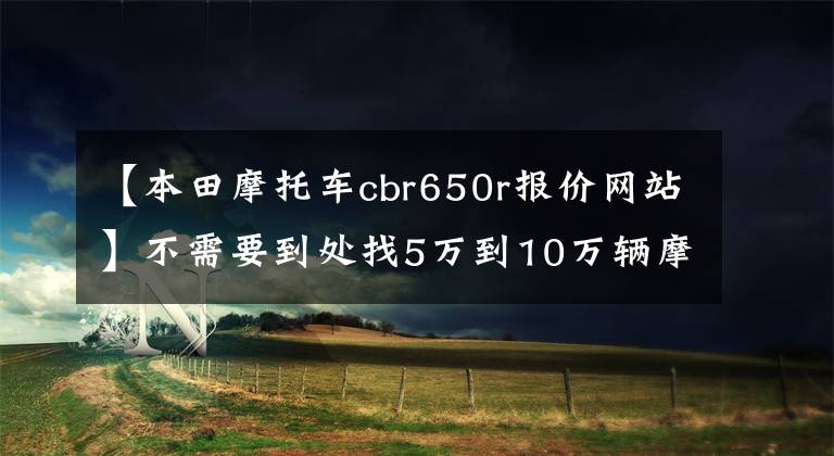 【本田摩托车cbr650r报价网站】不需要到处找5万到10万辆摩托车。