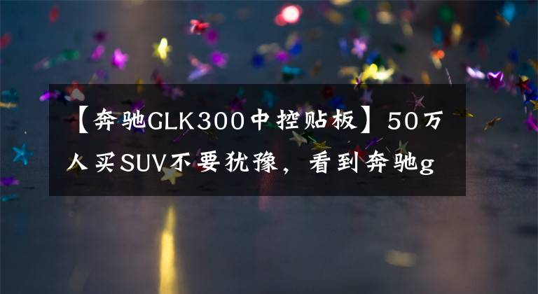 【奔驰GLK300中控贴板】50万人买SUV不要犹豫，看到奔驰glk300就动手。