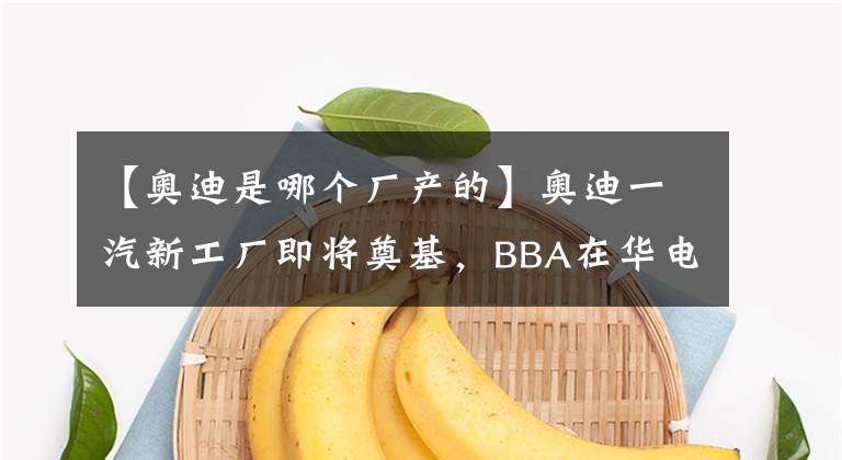 【奥迪是哪个厂产的】奥迪一汽新工厂即将奠基，BBA在华电动化竞争再升级