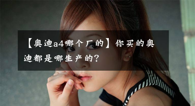 【奥迪a4哪个厂的】你买的奥迪都是哪生产的？