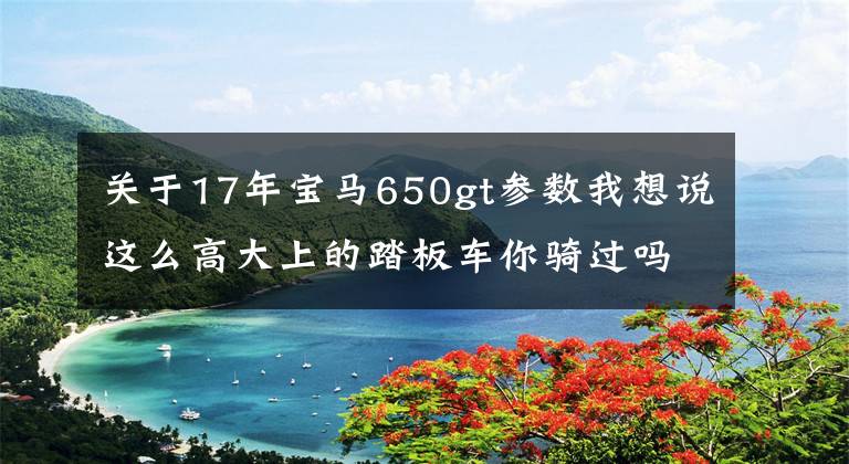 关于17年宝马650gt参数我想说这么高大上的踏板车你骑过吗？