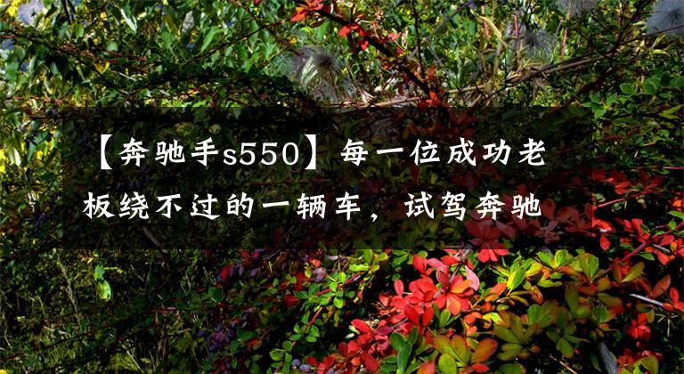 【奔驰手s550】每一位成功老板绕不过的一辆车，试驾奔驰新一代S500