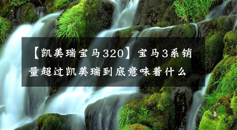 【凯美瑞宝马320】宝马3系销量超过凯美瑞到底意味着什么？