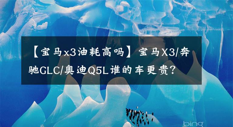 【宝马x3油耗高吗】宝马X3/奔驰GLC/奥迪Q5L谁的车更贵？