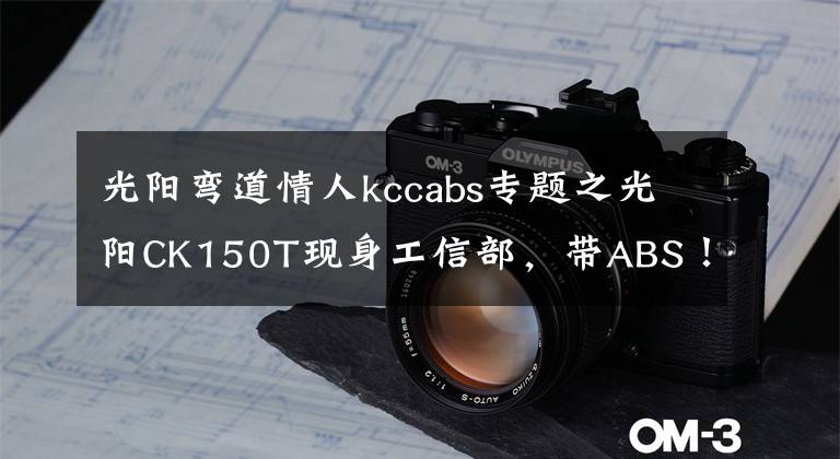 光阳弯道情人kccabs专题之光阳CK150T现身工信部，带ABS！弯道情人要升级？