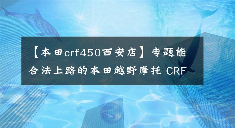 【本田crf450西安店】专题能合法上路的本田越野摩托 CRF450L 2020款外媒简评