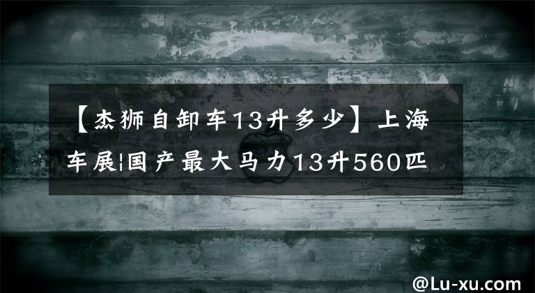 【杰狮自卸车13升多少】上海车展|国产最大马力13升560匹狮子C500首秀