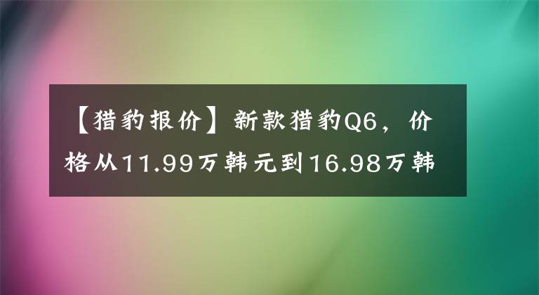 【猎豹报价】新款猎豹Q6，价格从11.99万韩元到16.98万韩元，你认为贵吗？