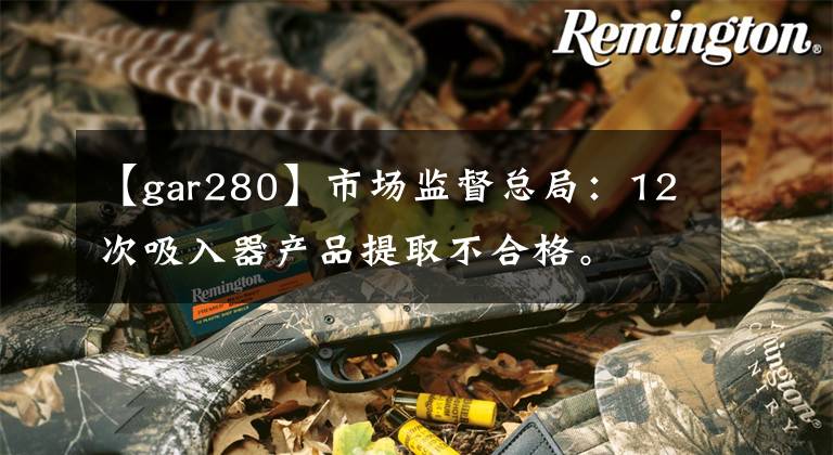 【gar280】市场监督总局：12次吸入器产品提取不合格。