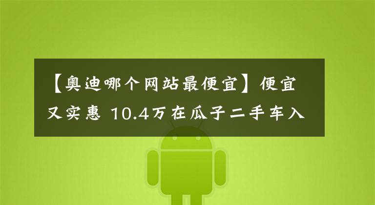 【奥迪哪个网站最便宜】便宜又实惠 10.4万在瓜子二手车入手奥迪A6