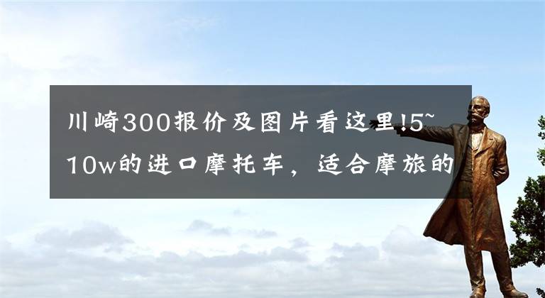 川崎300报价及图片看这里!5~10w的进口摩托车，适合摩旅的车型，求推荐？