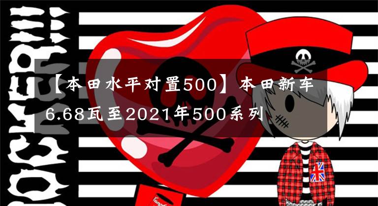 【本田水平对置500】本田新车6.68瓦至2021年500系列