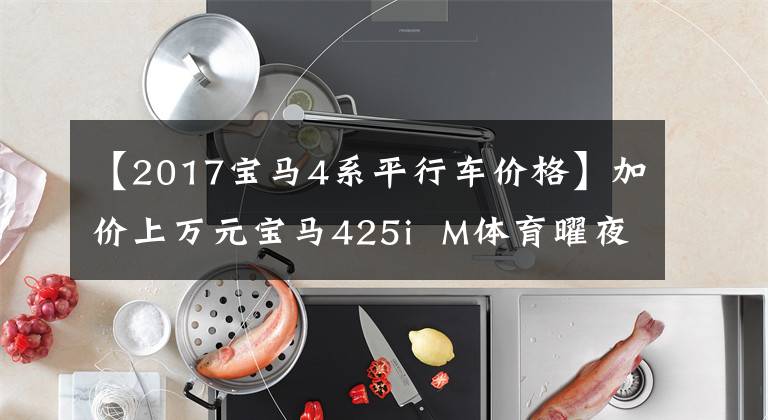 【2017宝马4系平行车价格】加价上万元宝马425i  M体育曜夜，德国进口，远高于3系回收率