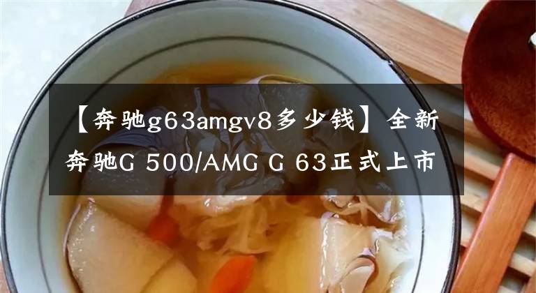 【奔驰g63amgv8多少钱】全新奔驰G 500/AMG G 63正式上市 售价158.88-244.88万元