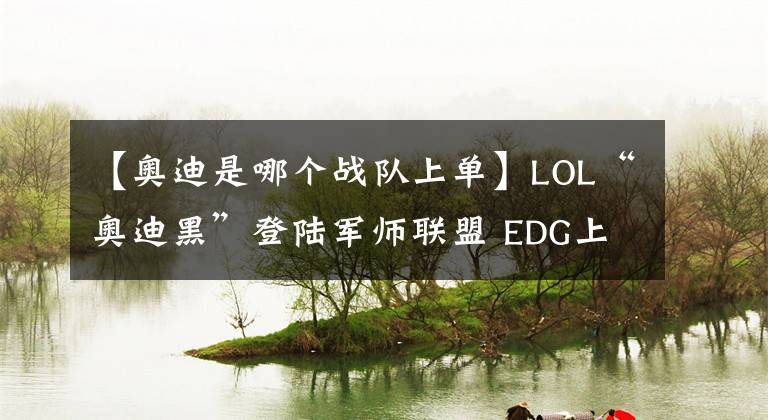 【奥迪是哪个战队上单】LOL“奥迪黑”登陆军师联盟 EDG上单奥迪韩服改名向粉丝道歉