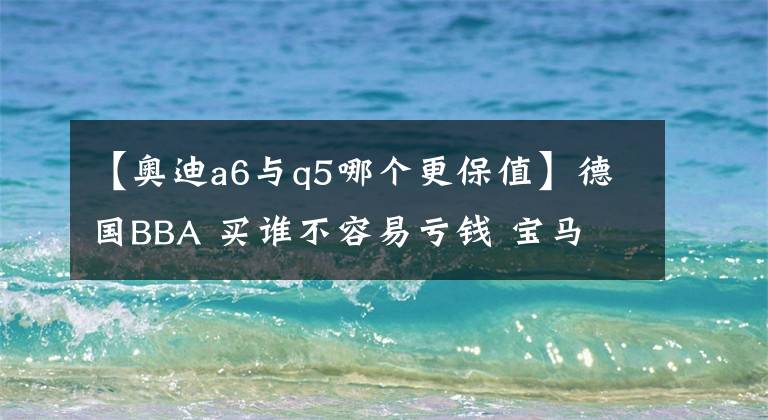 【奥迪a6与q5哪个更保值】德国BBA 买谁不容易亏钱 宝马 奥迪 奔驰 哪款车最保值？