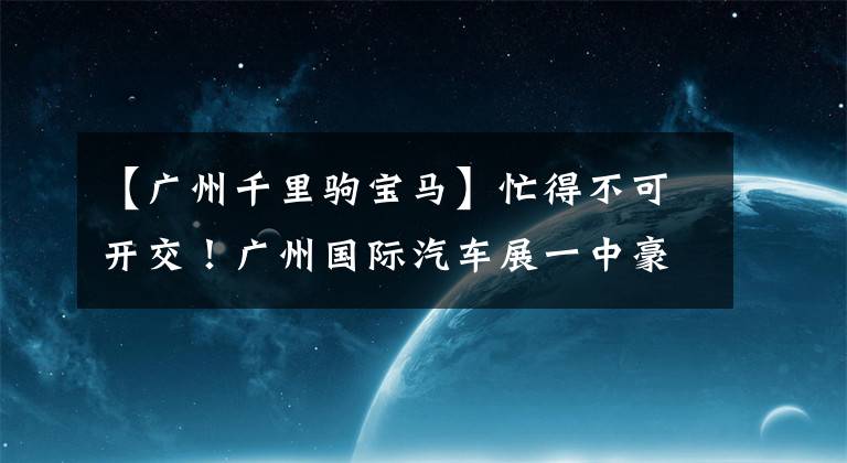 【广州千里驹宝马】忙得不可开交！广州国际汽车展一中豪车、概念车都亮相了