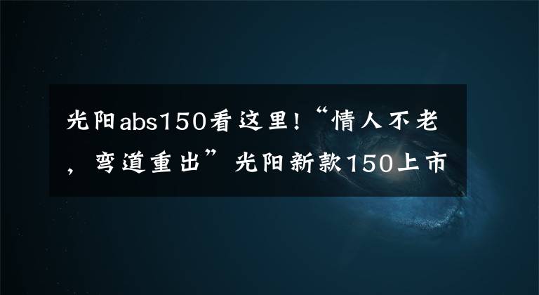 光阳abs150看这里!“情人不老，弯道重出”光阳新款150上市！降价还增配