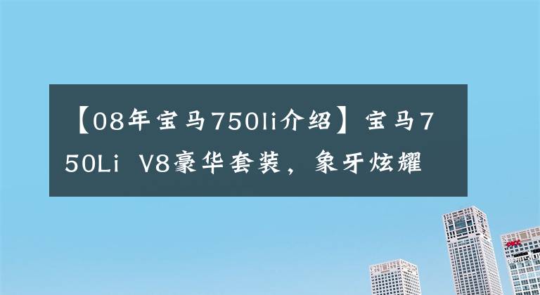 【08年宝马750li介绍】宝马750Li  V8豪华套装，象牙炫耀高档，说不好看吗？