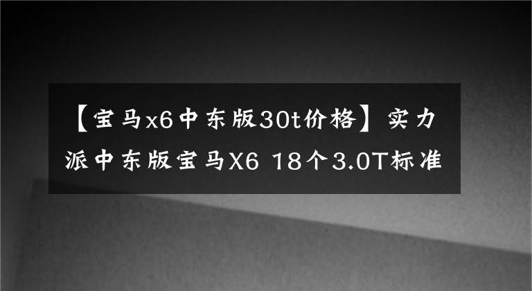 【宝马x6中东版30t价格】实力派中东版宝马X6 18个3.0T标准销售57.5万件！