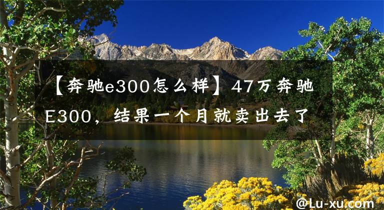 【奔驰e300怎么样】47万奔驰E300，结果一个月就卖出去了。检查员：至少1万韩元。