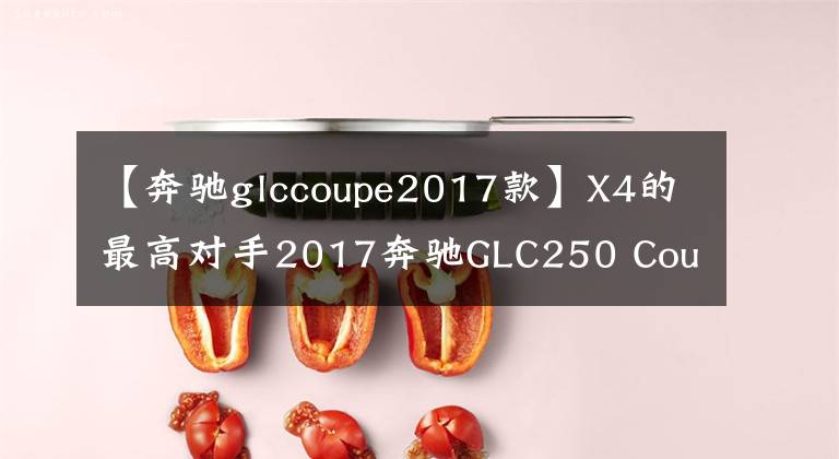 【奔驰glccoupe2017款】X4的最高对手2017奔驰GLC250 Coupe