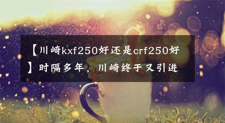 【川崎kxf250好还是crf250好】时隔多年，川崎终于又引进这款车型！本田雅马哈该着急了