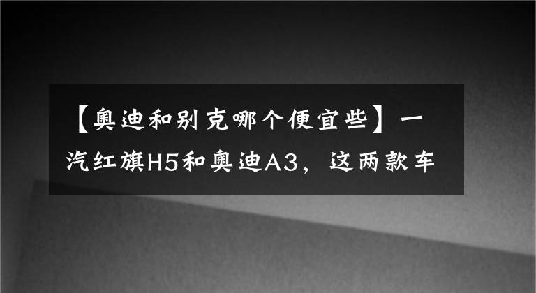 【奥迪和别克哪个便宜些】一汽红旗H5和奥迪A3，这两款车到底买哪个更划算？车主：实话实说