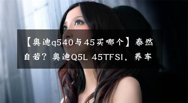 【奥迪q540与45买哪个】泰然自若？奥迪Q5L 45TFSI，养车无忧？