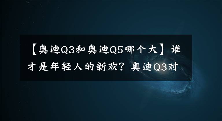 【奥迪Q3和奥迪Q5哪个大】谁才是年轻人的新欢？奥迪Q3对比奥迪Q5