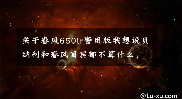 关于春风650tr警用版我想说贝纳利和春风国宾都不算什么，长春警用摩托换装哈雷大滑翔