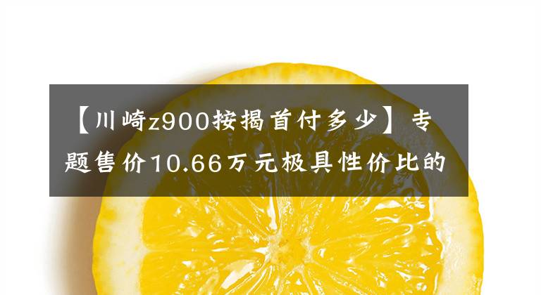 【川崎z900按揭首付多少】专题售价10.66万元极具性价比的进口四缸摩托车试驾川崎Z900