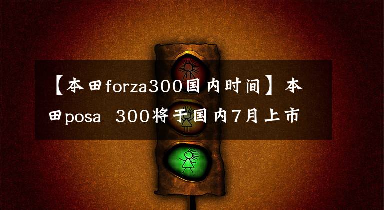 【本田forza300国内时间】本田posa  300将于国内7月上市。有话剧吗？