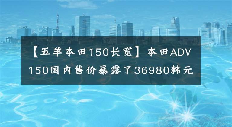 【五羊本田150长宽】本田ADV150国内售价暴露了36980韩元的价格，你能接受吗？