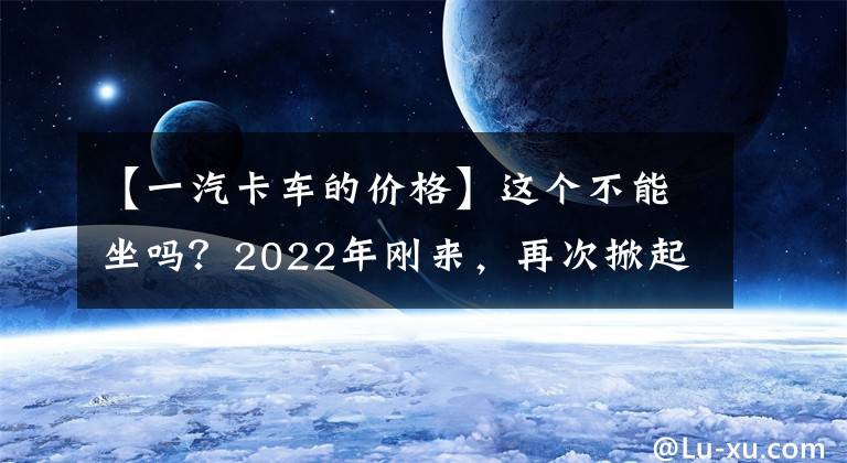 【一汽卡车的价格】这个不能坐吗？2022年刚来，再次掀起“价格战”，AMT中卡不到30万人