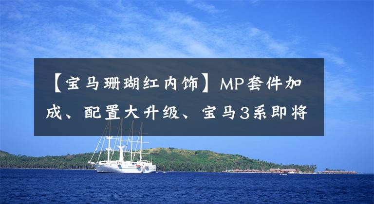 【宝马珊瑚红内饰】MP套件加成、配置大升级、宝马3系即将进行世代交替前的最后一次改编