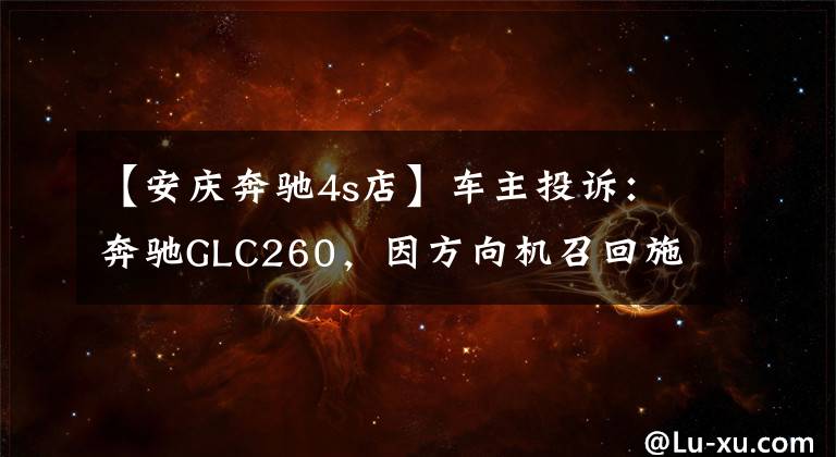 【安庆奔驰4s店】车主投诉：奔驰GLC260，因方向机召回施工处理不当，导致的方向机故障，请给出合理解决方案，尽快处理