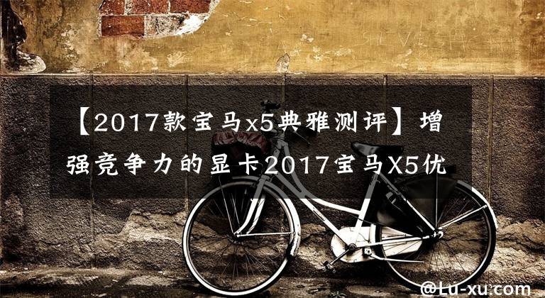 【2017款宝马x5典雅测评】增强竞争力的显卡2017宝马X5优雅