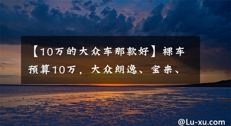 【10万的大众车那款好】裸车预算10万，大众朗逸、宝来、卡罗拉、伊兰特怎么选？哪款较好