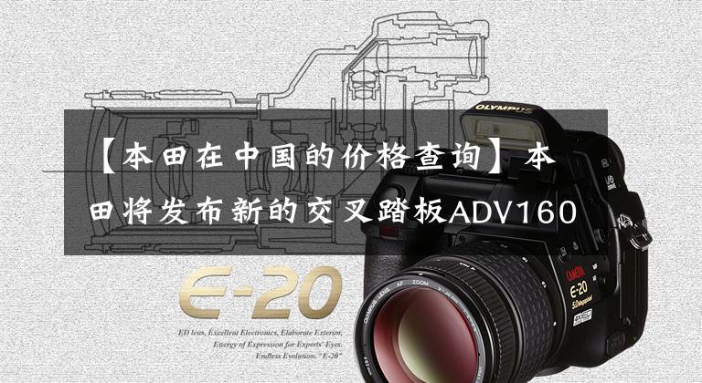 【本田在中国的价格查询】本田将发布新的交叉踏板ADV160或在国内上市，国内价格将变得更加明朗。