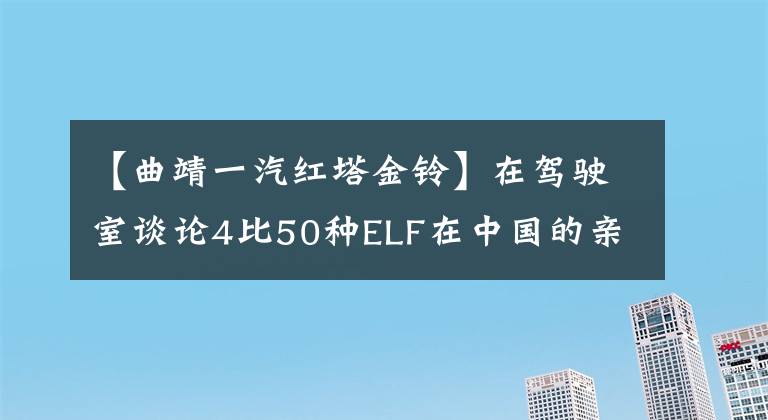 【曲靖一汽红塔金铃】在驾驶室谈论4比50种ELF在中国的亲戚