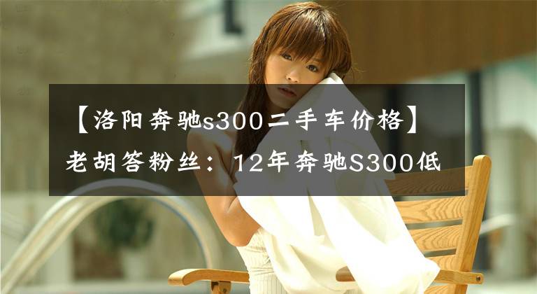 【洛阳奔驰s300二手车价格】老胡答粉丝：12年奔驰S300低配，9万公里，值多钱？