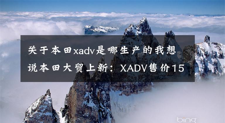关于本田xadv是哪生产的我想说本田大贸上新：XADV售价15.89万 CB1300售价18.8万起
