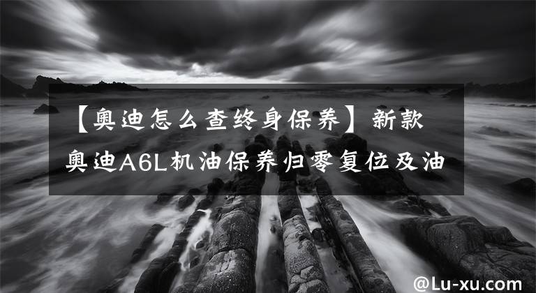 【奥迪怎么查终身保养】新款奥迪A6L机油保养归零复位及油位查看方法